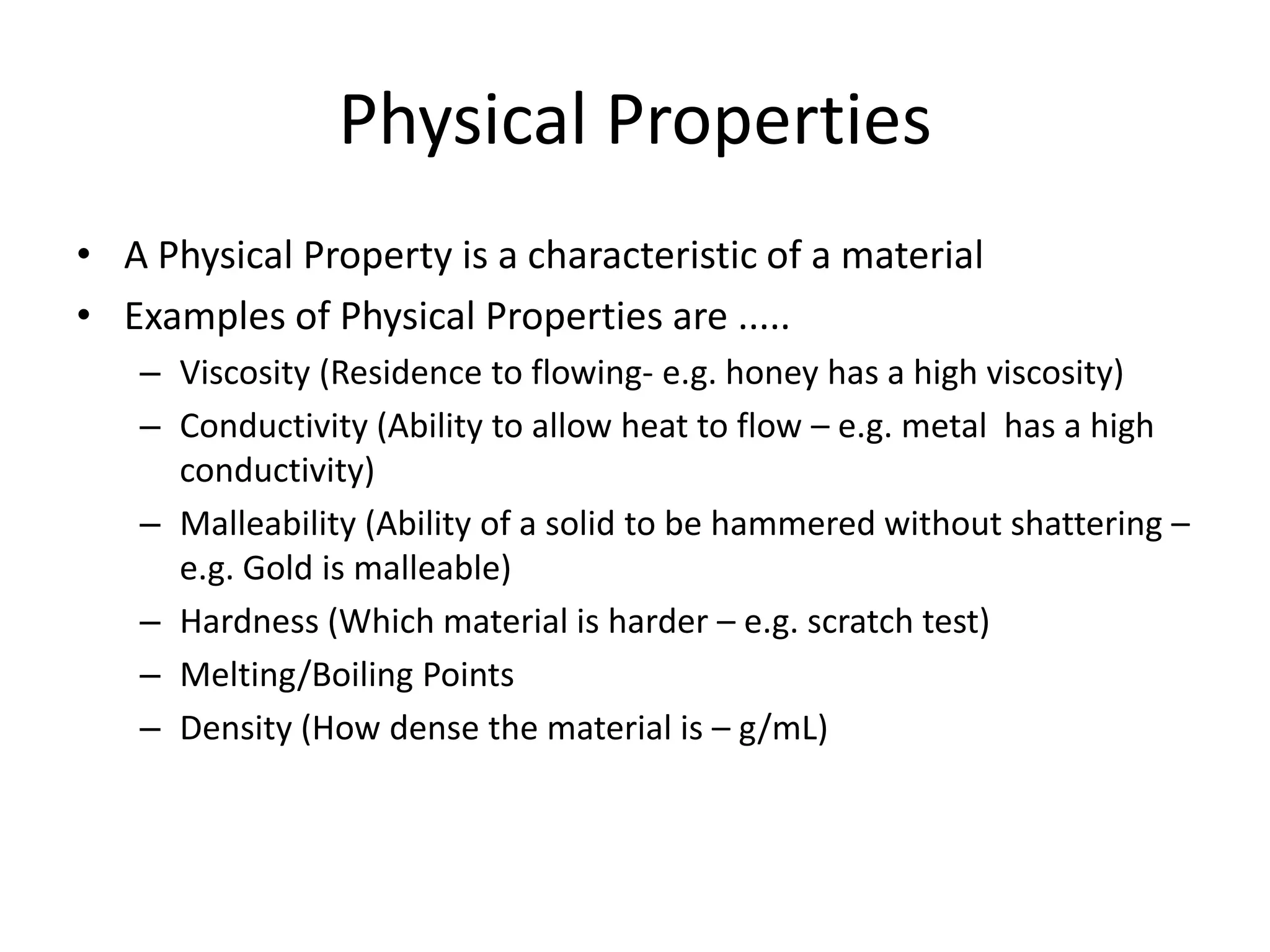 Physical Properties
• A Physical Property is a characteristic of a material
• Examples of Physical Properties are .....
   – Viscosity (Residence to flowing- e.g. honey has a high viscosity)
   – Conductivity (Ability to allow heat to flow – e.g. metal has a high
     conductivity)
   – Malleability (Ability of a solid to be hammered without shattering –
     e.g. Gold is malleable)
   – Hardness (Which material is harder – e.g. scratch test)
   – Melting/Boiling Points
   – Density (How dense the material is – g/mL)
 