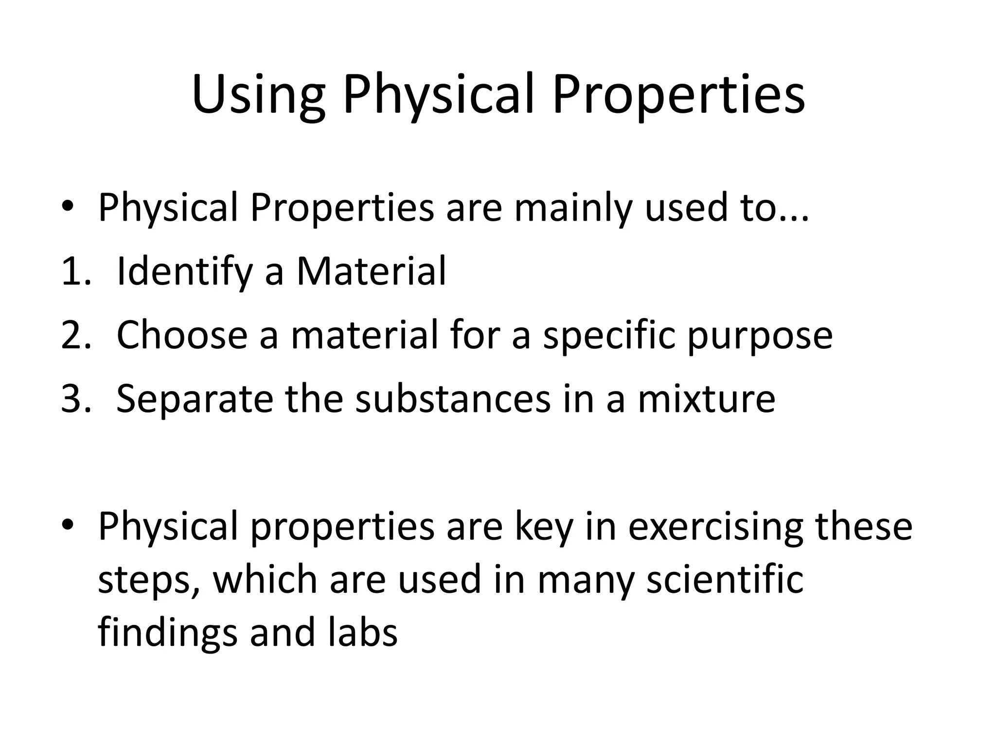 Using Physical Properties
• Physical Properties are mainly used to...
1. Identify a Material
2. Choose a material for a specific purpose
3. Separate the substances in a mixture

• Physical properties are key in exercising these
  steps, which are used in many scientific
  findings and labs
 