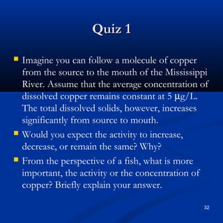 Quiz 1
   Imagine you can follow a molecule of copper
    from the source to the mouth of the Mississippi
    River. Assume that the average concentration of
    dissolved copper remains constant at 5 µg/L.
    The total dissolved solids, however, increases
    significantly from source to mouth.
   Would you expect the activity to increase,
    decrease, or remain the same? Why?
   From the perspective of a fish, what is more
    important, the activity or the concentration of
    copper? Briefly explain your answer.

                                                 32
 