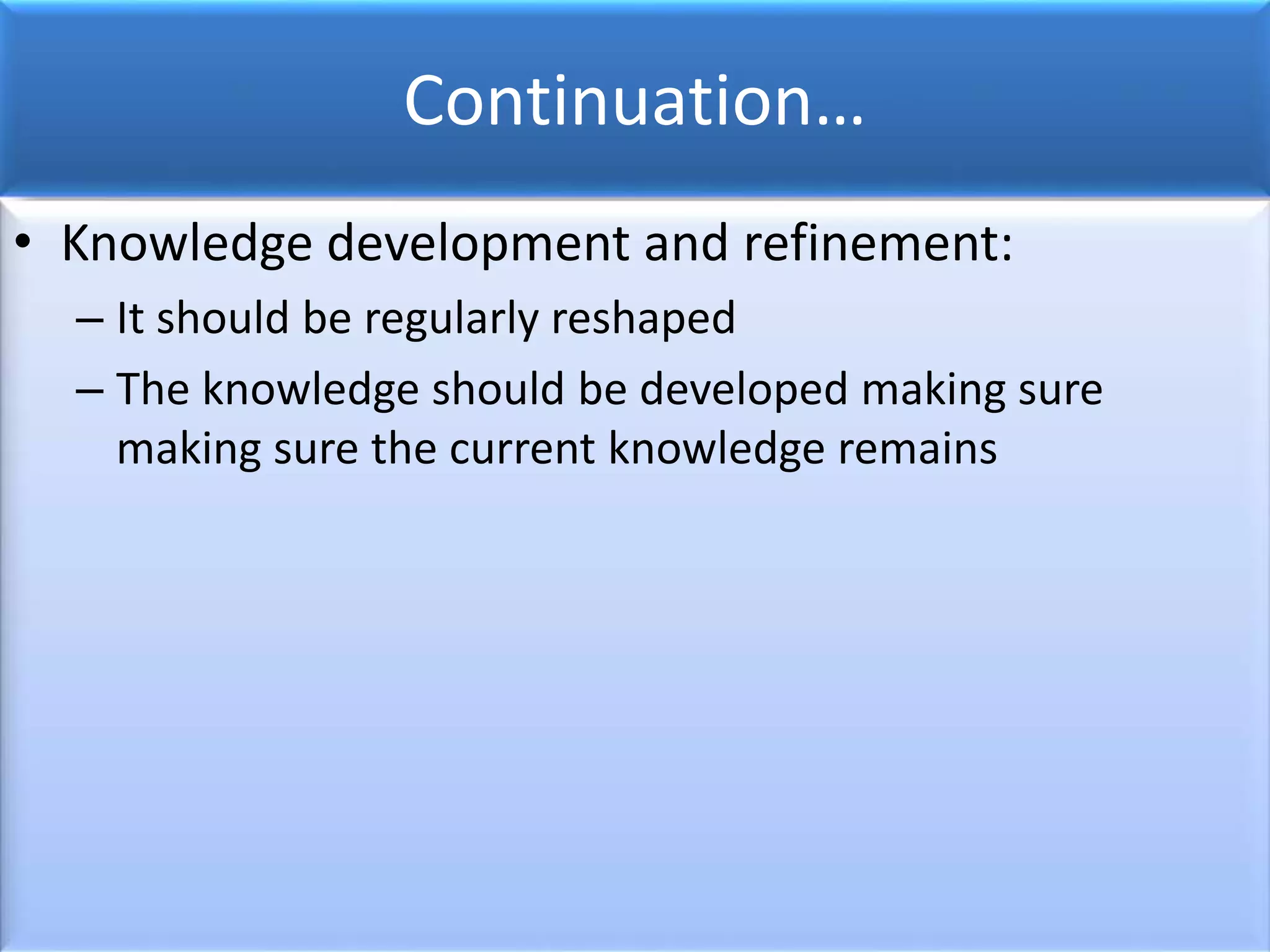 Continuation…
• Knowledge development and refinement:
– It should be regularly reshaped
– The knowledge should be developed making sure
making sure the current knowledge remains
 
