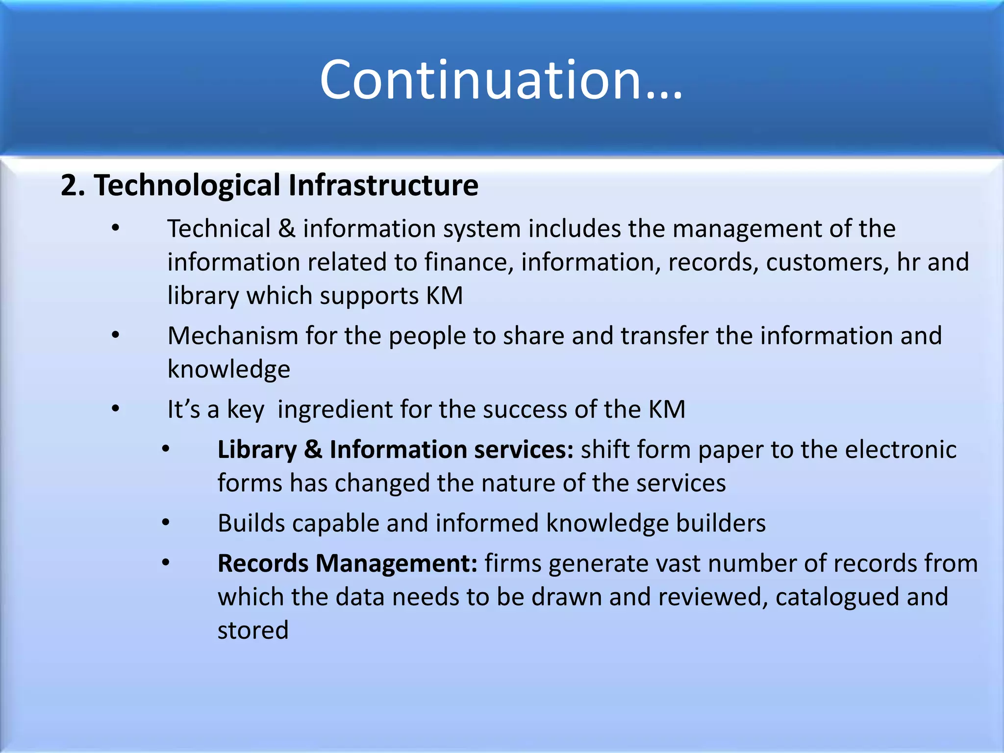 Continuation…
2. Technological Infrastructure
• Technical & information system includes the management of the
information related to finance, information, records, customers, hr and
library which supports KM
• Mechanism for the people to share and transfer the information and
knowledge
• It’s a key ingredient for the success of the KM
• Library & Information services: shift form paper to the electronic
forms has changed the nature of the services
• Builds capable and informed knowledge builders
• Records Management: firms generate vast number of records from
which the data needs to be drawn and reviewed, catalogued and
stored
 
