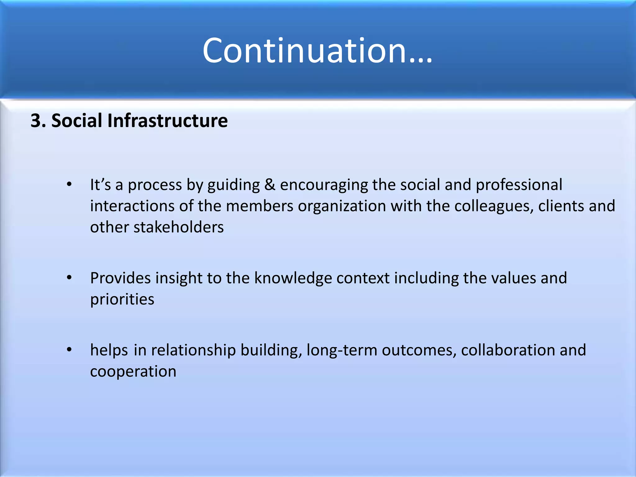 Continuation…
3. Social Infrastructure
• It’s a process by guiding & encouraging the social and professional
interactions of the members organization with the colleagues, clients and
other stakeholders
• Provides insight to the knowledge context including the values and
priorities
• helps in relationship building, long-term outcomes, collaboration and
cooperation
 