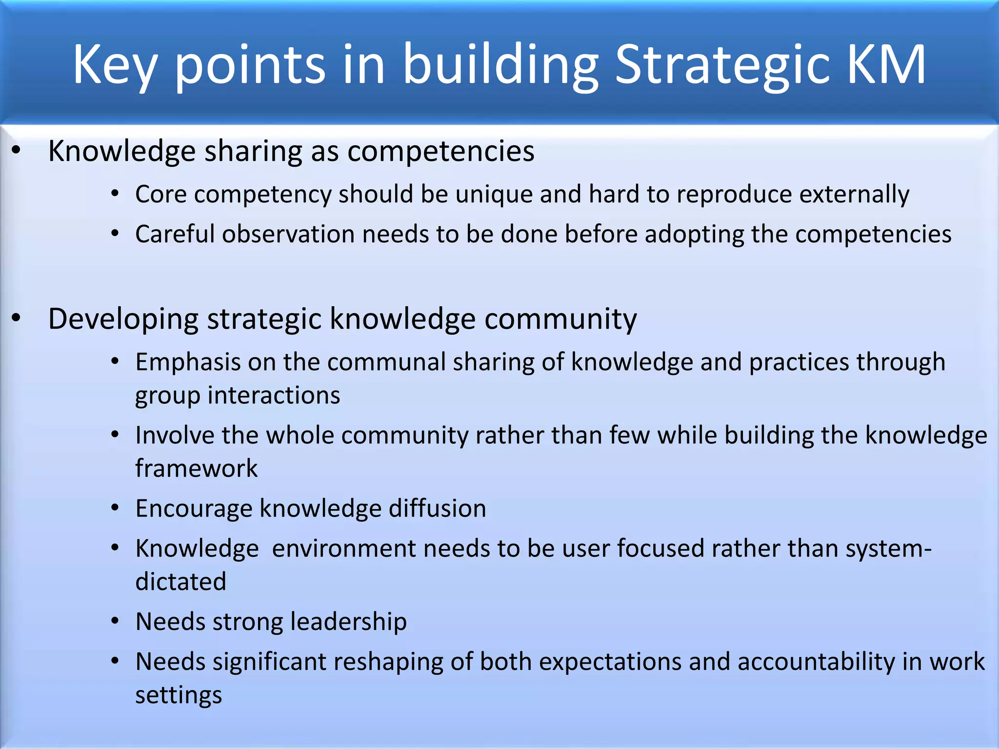 Key points in building Strategic KM
• Knowledge sharing as competencies
• Core competency should be unique and hard to reproduce externally
• Careful observation needs to be done before adopting the competencies
• Developing strategic knowledge community
• Emphasis on the communal sharing of knowledge and practices through
group interactions
• Involve the whole community rather than few while building the knowledge
framework
• Encourage knowledge diffusion
• Knowledge environment needs to be user focused rather than system-
dictated
• Needs strong leadership
• Needs significant reshaping of both expectations and accountability in work
settings
 