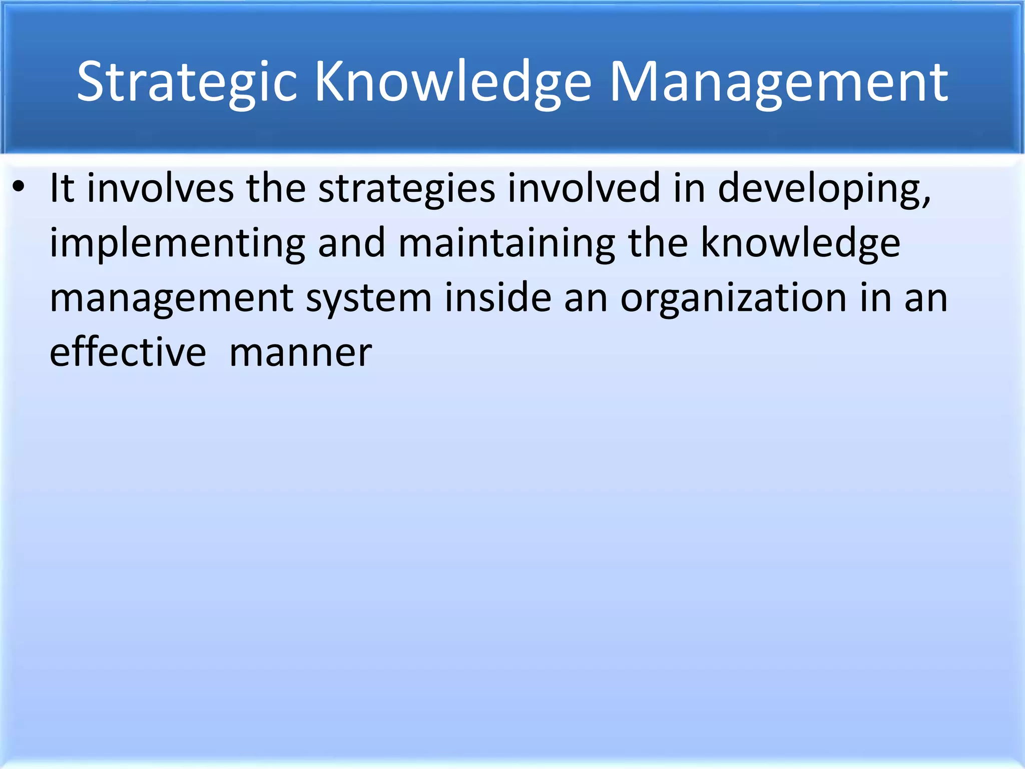 Strategic Knowledge Management
• It involves the strategies involved in developing,
implementing and maintaining the knowledge
management system inside an organization in an
effective manner
 