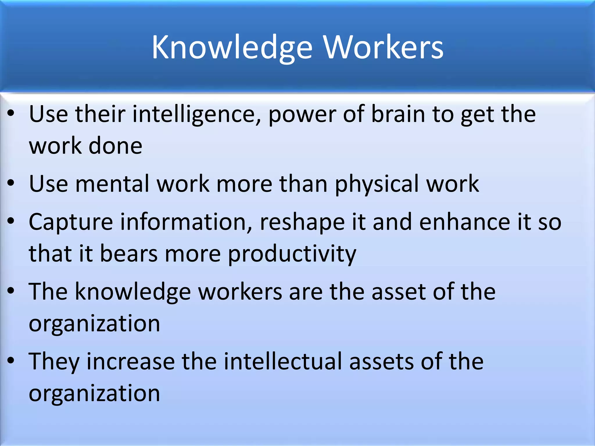 Knowledge Workers
• Use their intelligence, power of brain to get the
work done
• Use mental work more than physical work
• Capture information, reshape it and enhance it so
that it bears more productivity
• The knowledge workers are the asset of the
organization
• They increase the intellectual assets of the
organization
 