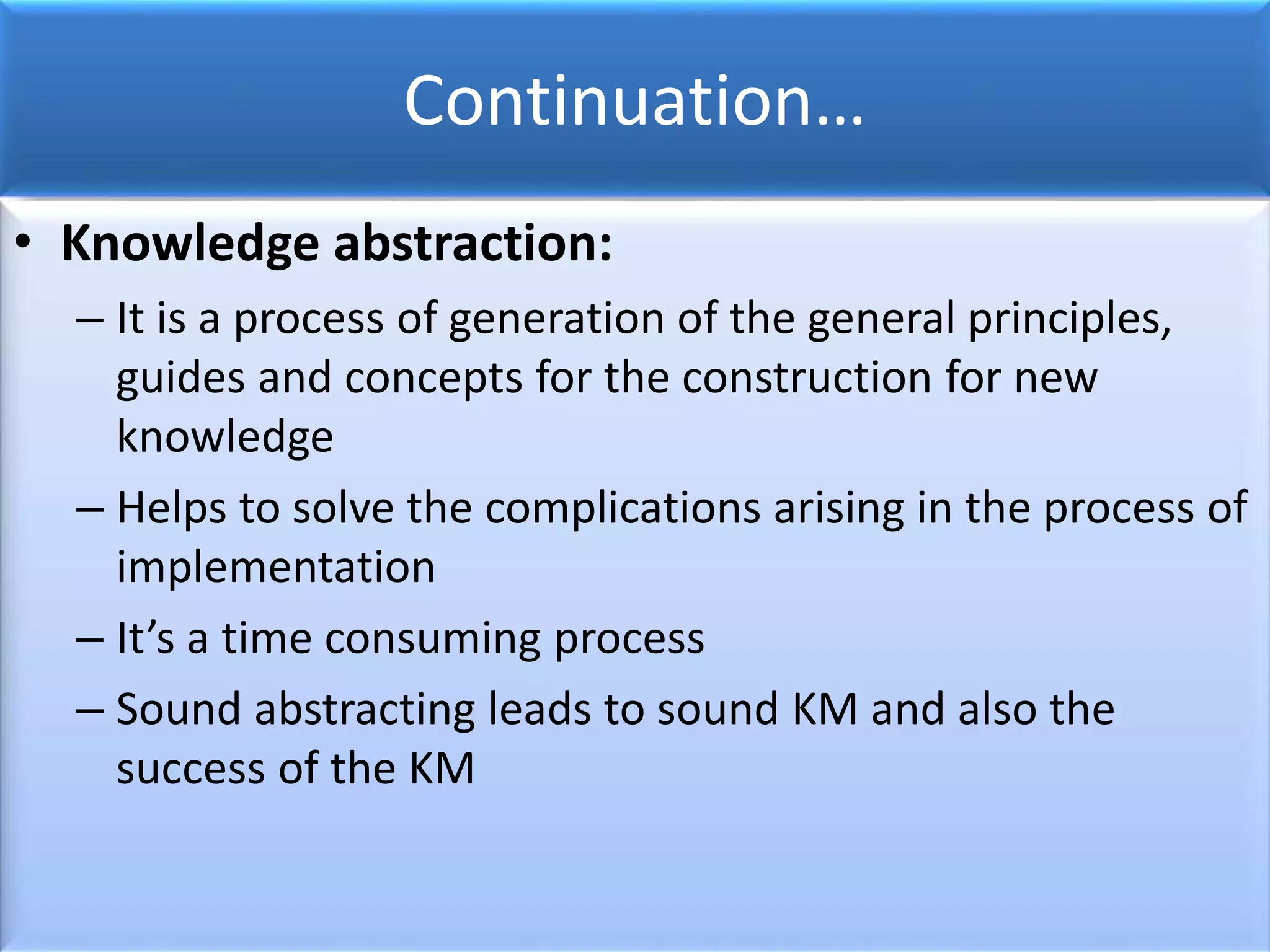 Continuation…
• Knowledge abstraction:
– It is a process of generation of the general principles,
guides and concepts for the construction for new
knowledge
– Helps to solve the complications arising in the process of
implementation
– It’s a time consuming process
– Sound abstracting leads to sound KM and also the
success of the KM
 