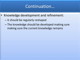 Continuation…
• Knowledge development and refinement:
– It should be regularly reshaped
– The knowledge should be developed making sure
making sure the current knowledge remains
 