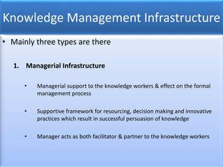 Knowledge Management Infrastructure
• Mainly three types are there
1. Managerial Infrastructure
• Managerial support to the knowledge workers & effect on the formal
management process
• Supportive framework for resourcing, decision making and innovative
practices which result in successful persuasion of knowledge
• Manager acts as both facilitator & partner to the knowledge workers
 