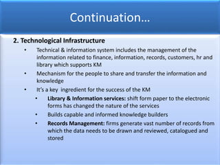 Continuation…
2. Technological Infrastructure
• Technical & information system includes the management of the
information related to finance, information, records, customers, hr and
library which supports KM
• Mechanism for the people to share and transfer the information and
knowledge
• It’s a key ingredient for the success of the KM
• Library & Information services: shift form paper to the electronic
forms has changed the nature of the services
• Builds capable and informed knowledge builders
• Records Management: firms generate vast number of records from
which the data needs to be drawn and reviewed, catalogued and
stored
 