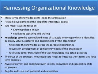 Harnessing Organizational Knowledge
• Many forms of knowledge exists inside the organization
• Helps in development of the corporate intellectual capital
• Two major issues to focus on:
• Knowing what is known
• Facilitating capturing and sharing
• Knowledge core the accumulated mass of strategic knowledge which is identified,
publically valued, captured and disseminated by the organization
– help share the knowledge across the corporate boundaries
– Focuses on development of competency needs of the organization
– Facilitates better transition of the tacit knowledge into actual practices
• The focus of the strategic knowledge core needs to integrate short terms and long
term priorities
• Aware of current and ongoing growth in skills, knowledge and capabilities of its
employees
• Regular audits on staff potential and capabilities
 