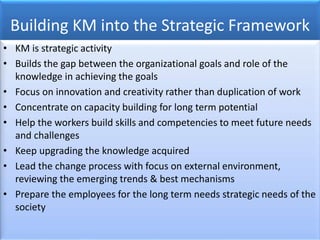 Building KM into the Strategic Framework
• KM is strategic activity
• Builds the gap between the organizational goals and role of the
knowledge in achieving the goals
• Focus on innovation and creativity rather than duplication of work
• Concentrate on capacity building for long term potential
• Help the workers build skills and competencies to meet future needs
and challenges
• Keep upgrading the knowledge acquired
• Lead the change process with focus on external environment,
reviewing the emerging trends & best mechanisms
• Prepare the employees for the long term needs strategic needs of the
society
 