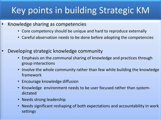 Key points in building Strategic KM
• Knowledge sharing as competencies
• Core competency should be unique and hard to reproduce externally
• Careful observation needs to be done before adopting the competencies
• Developing strategic knowledge community
• Emphasis on the communal sharing of knowledge and practices through
group interactions
• Involve the whole community rather than few while building the knowledge
framework
• Encourage knowledge diffusion
• Knowledge environment needs to be user focused rather than system-
dictated
• Needs strong leadership
• Needs significant reshaping of both expectations and accountability in work
settings
 