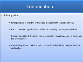 Continuation…
• Adding value
• Final principle is that the knowledge management should add value
• KM is potential organizational influence in adding the long term values
• It requires major shift in how the organization views its people, systems and
the way interact
• Any activity related to KM should be scrutinized carefully to ensure that it
adds value
 