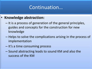 Continuation…
• Knowledge abstraction:
– It is a process of generation of the general principles,
guides and concepts for the construction for new
knowledge
– Helps to solve the complications arising in the process of
implementation
– It’s a time consuming process
– Sound abstracting leads to sound KM and also the
success of the KM
 