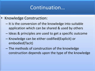 Continuation…
• Knowledge Construction:
– It is the conversion of the knowledge into suitable
application which can be shared & used by others
– Ideas & principles are used to get a specific outcome
– Knowledge can be either codified(Explicit) or
embodied(Tacit)
– The methods of construction of the knowledge
construction depends upon the type of the knowledge
 