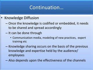 Continuation…
• Knowledge Diffusion
– Once the knowledge is codified or embedded, it needs
to be shared and spread accordingly
– It can be done through
• Communication media, modeling of new practices, expert
training etc
– Knowledge sharing occurs on the basis of the previous
knowledge and expertise held by the audience/
employees
– Also depends upon the effectiveness of the channels
 