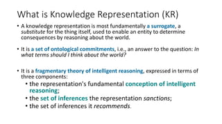 What is Knowledge Representation (KR)
• A knowledge representation is most fundamentally a surrogate, a
substitute for the thing itself, used to enable an entity to determine
consequences by reasoning about the world.
• It is a set of ontological commitments, i.e., an answer to the question: In
what terms should I think about the world?
• It is a fragmentary theory of intelligent reasoning, expressed in terms of
three components:
• the representation's fundamental conception of intelligent
reasoning;
• the set of inferences the representation sanctions;
• the set of inferences it recommends.
 