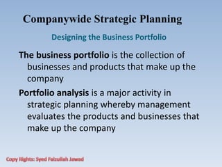Companywide Strategic Planning
Designing the Business Portfolio
The business portfolio is the collection of
businesses and products that make up the
company
Portfolio analysis is a major activity in
strategic planning whereby management
evaluates the products and businesses that
make up the company
 