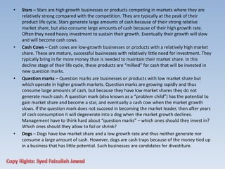 • Stars – Stars are high growth businesses or products competing in markets where they are
relatively strong compared with the competition. They are typically at the peak of their
product life cycle. Stars generate large amounts of cash because of their strong relative
market share, but also consume large amounts of cash because of their high growth rate.
Often they need heavy investment to sustain their growth. Eventually their growth will slow
and will become cash cows.
• Cash Cows – Cash cows are low-growth businesses or products with a relatively high market
share. These are mature, successful businesses with relatively little need for investment. They
typically bring in far more money than is needed to maintain their market share. In this
decline stage of their life cycle, these products are “milked” for cash that will be invested in
new question marks.
• Question marks – Question marks are businesses or products with low market share but
which operate in higher growth markets. Question marks are growing rapidly and thus
consume large amounts of cash, but because they have low market shares they do not
generate much cash. A question mark (also known as a “problem child”) has the potential to
gain market share and become a star, and eventually a cash cow when the market growth
slows. If the question mark does not succeed in becoming the market leader, then after years
of cash consumption it will degenerate into a dog when the market growth declines.
Management have to think hard about “question marks” – which ones should they invest in?
Which ones should they allow to fail or shrink?
• Dogs – Dogs have low market share and a low growth rate and thus neither generate nor
consume a large amount of cash. However, dogs are cash traps because of the money tied up
in a business that has little potential. Such businesses are candidates for divestiture.
 