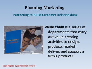 Planning Marketing
Partnering to Build Customer Relationships
Value chain is a series of
departments that carry
out value‐creating
activities to design,
produce, market,
deliver, and support a
firm’s products
 