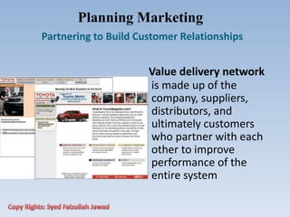 Planning Marketing
Partnering to Build Customer Relationships
Value delivery network
is made up of the
company, suppliers,
distributors, and
ultimately customers
who partner with each
other to improve
performance of the
entire system
 