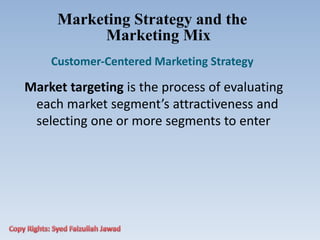 Marketing Strategy and the
Marketing Mix
Customer‐Centered Marketing Strategy
Market targeting is the process of evaluating
each market segment’s attractiveness and
selecting one or more segments to enter
 