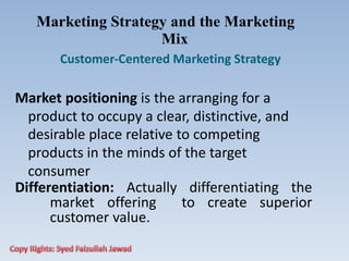 Marketing Strategy and the Marketing
Mix
Customer‐Centered Marketing Strategy
Market positioning is the arranging for a
product to occupy a clear, distinctive, and
desirable place relative to competing
products in the minds of the target
consumer
Differentiation: Actually differentiating the
market offering to create superior
customer value.
 