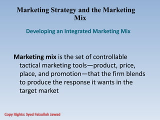 Marketing Strategy and the Marketing
Mix
Developing an Integrated Marketing Mix
Marketing mix is the set of controllable
tactical marketing tools—product, price,
place, and promotion—that the firm blends
to produce the response it wants in the
target market
 