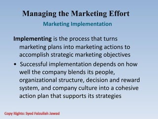Managing the Marketing Effort
Marketing Implementation
Implementing is the process that turns
marketing plans into marketing actions to
accomplish strategic marketing objectives
• Successful implementation depends on how
well the company blends its people,
organizational structure, decision and reward
system, and company culture into a cohesive
action plan that supports its strategies
 
