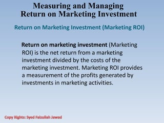 Measuring and Managing
Return on Marketing Investment
Return on Marketing Investment (Marketing ROI)
Return on marketing investment (Marketing
ROI) is the net return from a marketing
investment divided by the costs of the
marketing investment. Marketing ROI provides
a measurement of the profits generated by
investments in marketing activities.
 