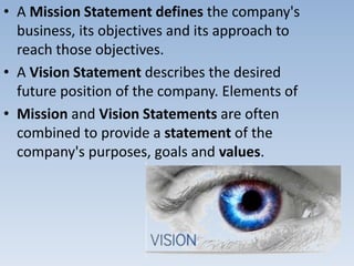 • A Mission Statement defines the company's
business, its objectives and its approach to
reach those objectives.
• A Vision Statement describes the desired
future position of the company. Elements of
• Mission and Vision Statements are often
combined to provide a statement of the
company's purposes, goals and values.
 