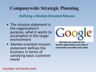 • The mission statement is
the organization’s
purpose, what it wants to
accomplish in the larger
environment
• Market‐oriented mission
statement defines the
business in terms of
satisfying basic customer
needs
Companywide Strategic Planning
Defining a Market‐Oriented Mission
We help you organize the
world’s information and make it
universally accessible and useful.
 