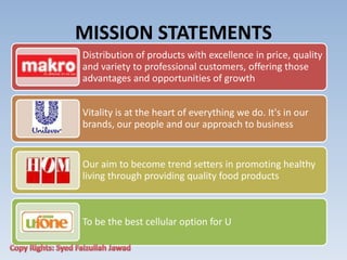 MISSION STATEMENTS
Distribution of products with excellence in price, quality
and variety to professional customers, offering those
advantages and opportunities of growth
Vitality is at the heart of everything we do. It's in our
brands, our people and our approach to business
Our aim to become trend setters in promoting healthy
living through providing quality food products
To be the best cellular option for U
 