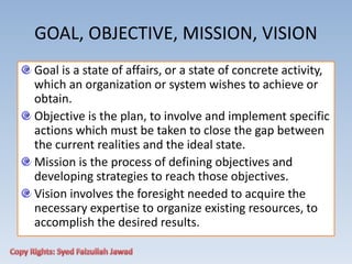 GOAL, OBJECTIVE, MISSION, VISION
Goal is a state of affairs, or a state of concrete activity,
which an organization or system wishes to achieve or
obtain.
Objective is the plan, to involve and implement specific
actions which must be taken to close the gap between
the current realities and the ideal state.
Mission is the process of defining objectives and
developing strategies to reach those objectives.
Vision involves the foresight needed to acquire the
necessary expertise to organize existing resources, to
accomplish the desired results.
 