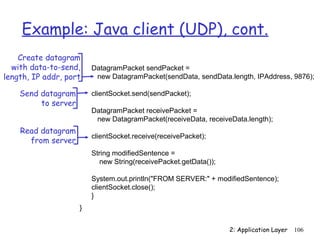 Example: Java client (UDP), cont. 
DatagramPacket sendPacket = 
new DatagramPacket(sendData, sendData.length, IPAddress, 9876); 
clientSocket.send(sendPacket); 
DatagramPacket receivePacket = 
new DatagramPacket(receiveData, receiveData.length); 
clientSocket.receive(receivePacket); 
String modifiedSentence = 
new String(receivePacket.getData()); 
System.out.println(FROM SERVER: + modifiedSentence); 
clientSocket.close(); 
} 
2: Application Layer 106 
Create datagram 
with data-to-send, 
length, IP addr, port 
} 
Send datagram 
to server 
Read datagram 
from server 
 