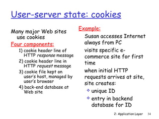 User-server state: cookies 
Many major Web sites 
use cookies 
Four components: 
2: Application Layer 34 
1) cookie header line of 
HTTP response message 
2) cookie header line in 
HTTP request message 
3) cookie file kept on 
user’s host, managed by 
user’s browser 
4) back-end database at 
Web site 
Example: 
 Susan accesses Internet 
always from PC 
 visits specific e-commerce 
site for first 
time 
 when initial HTTP 
requests arrives at site, 
site creates: 
 unique ID 
 entry in backend 
database for ID 
 