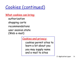 2: Application Layer 36 
Cookies (continued) 
What cookies can bring: 
 authorization 
 shopping carts 
 recommendations 
 user session state 
(Web e-mail) 
Cookies and privacy: 
 cookies permit sites to 
learn a lot about you 
 you may supply name 
and e-mail to sites 
 