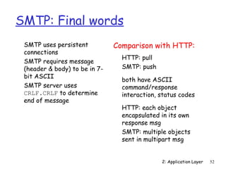 2: Application Layer 52 
SMTP: Final words 
 SMTP uses persistent 
connections 
 SMTP requires message 
(header  body) to be in 7- 
bit ASCII 
 SMTP server uses 
CRLF.CRLF to determine 
end of message 
Comparison with HTTP: 
 HTTP: pull 
 SMTP: push 
 both have ASCII 
command/response 
interaction, status codes 
 HTTP: each object 
encapsulated in its own 
response msg 
 SMTP: multiple objects 
sent in multipart msg 
 