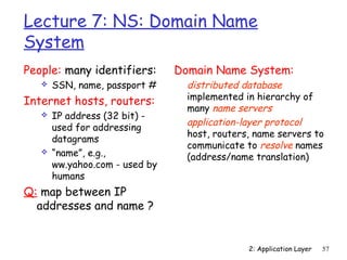 Lecture 7: NS: Domain Name 
System 
People: many identifiers: 
2: Application Layer 57 
 SSN, name, passport # 
Internet hosts, routers: 
 IP address (32 bit) - 
used for addressing 
datagrams 
 “name”, e.g., 
ww.yahoo.com - used by 
humans 
Q: map between IP 
addresses and name ? 
Domain Name System: 
 distributed database 
implemented in hierarchy of 
many name servers 
 application-layer protocol 
host, routers, name servers to 
communicate to resolve names 
(address/name translation) 
 