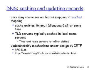DNS: caching and updating records 
 once (any) name server learns mapping, it caches 
mapping 
 cache entries timeout (disappear) after some 
time 
 TLD servers typically cached in local name 
servers 
• Thus root name servers not often visited 
 update/notify mechanisms under design by IETF 
 RFC 2136 
 http://www.ietf.org/html.charters/dnsind-charter.html 
2: Application Layer 65 
 