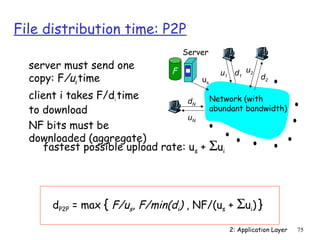 2: Application Layer 75 
File distribution time: P2P 
Server 
us 
d u2 1 d2 
u1 
dN 
uN 
Network (with 
abundant bandwidth) 
F 
 server must send one 
copy: F/ us 
time 
 client i takes F/di time 
to download 
 NF bits must be 
downloaded (aggregate) 
 fastest possible upload rate: us + Sui 
dP2P = max { F/us, F/min(di) , NF/(us + Sui) } 
 