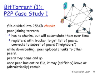 2: Application Layer 78 
BitTorrent (1): 
P2P Case Study 1 
 file divided into 256KB chunks. 
 peer joining torrent: 
 has no chunks, but will accumulate them over time 
 registers with tracker to get list of peers, 
connects to subset of peers (“neighbors”) 
 while downloading, peer uploads chunks to other 
peers. 
 peers may come and go 
 once peer has entire file, it may (selfishly) leave or 
(altruistically) remain 
 