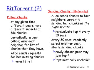 2: Application Layer 79 
BitTorrent (2) 
Pulling Chunks 
 at any given time, 
different peers have 
different subsets of 
file chunks 
 periodically, a peer 
(Alice) asks each 
neighbor for list of 
chunks that they have. 
 Alice sends requests 
for her missing chunks 
 rarest first 
Sending Chunks: tit-for-tat 
 Alice sends chunks to four 
neighbors currently 
sending her chunks at the 
highest rate 
re-evaluate top 4 every 
10 secs 
 every 30 secs: randomly 
select another peer, 
starts sending chunks 
newly chosen peer may 
join top 4 
“optimistically unchoke” 
 