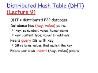 Distributed Hash Table (DHT) 
(Lecture 9) 
 DHT = distributed P2P database 
 Database has (key, value) pairs; 
 key: ss number; value: human name 
 key: content type; value: IP address 
 Peers query DB with key 
 DB returns values that match the key 
 Peers can also insert (key, value) peers 
 