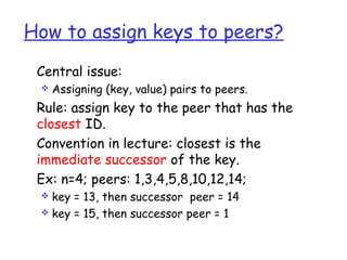 How to assign keys to peers? 
 Central issue: 
 Assigning (key, value) pairs to peers. 
 Rule: assign key to the peer that has the 
closest ID. 
 Convention in lecture: closest is the 
immediate successor of the key. 
 Ex: n=4; peers: 1,3,4,5,8,10,12,14; 
 key = 13, then successor peer = 14 
 key = 15, then successor peer = 1 
 