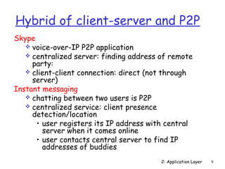 Hybrid of client-server and P2P 
Skype 
 voice-over-IP P2P application 
 centralized server: finding address of remote 
party: 
 client-client connection: direct (not through 
server) 
2: Application Layer 9 
Instant messaging 
 chatting between two users is P2P 
 centralized service: client presence 
detection/location 
• user registers its IP address with central 
server when it comes online 
• user contacts central server to find IP 
addresses of buddies 
 