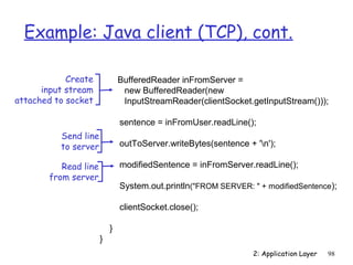 Example: Java client (TCP), cont. 
BufferedReader inFromServer = 
new BufferedReader(new 
InputStreamReader(clientSocket.getInputStream())); 
sentence = inFromUser.readLine(); 
outToServer.writeBytes(sentence + 'n'); 
modifiedSentence = inFromServer.readLine(); 
System.out.println(FROM SERVER:  + modifiedSentence); 
clientSocket.close(); 
} 
} 
2: Application Layer 98 
Create 
input stream 
attached to socket 
Send line 
to server 
Read line 
from server 
 