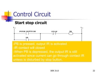 Control Circuit Start stop circuit -PB is pressed, output IR is activated -IR contact will closed -When PB is depressed, the output IR is still  activated since current can go through contact IR unless is disturbed by stop button. 