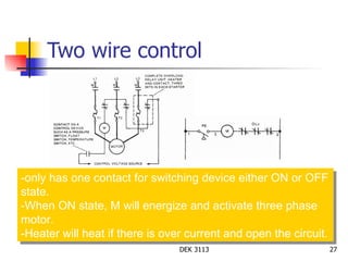 Two wire control -only has one contact for switching device either ON or OFF state. -When ON state, M will energize and activate three phase motor. -Heater will heat if there is over current and open the circuit. 