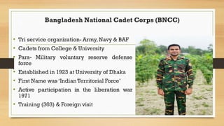 Bangladesh National Cadet Corps (BNCC)
• Tri service organization- Army, Navy & BAF
• Cadets from College & University
• P...